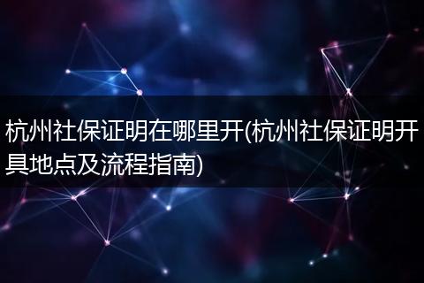 杭州社保证明在哪里开(杭州社保证明开具地点及流程指南)