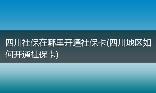 四川社保在哪里开通社保卡(四川地区如何开通社保卡)