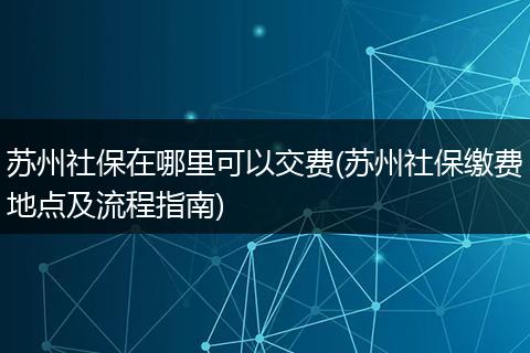 苏州社保在哪里可以交费(苏州社保缴费地点及流程指南)