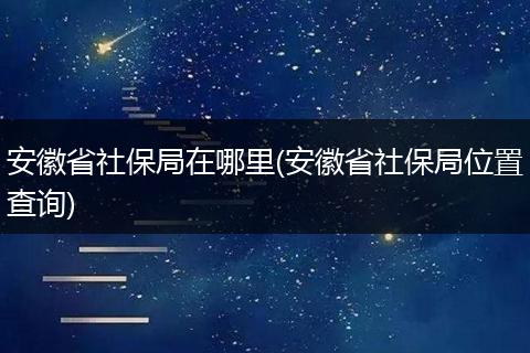 安徽省社保局在哪里(安徽省社保局位置查询)