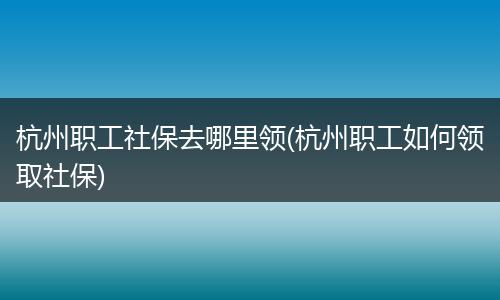 杭州职工社保去哪里领(杭州职工如何领取社保)