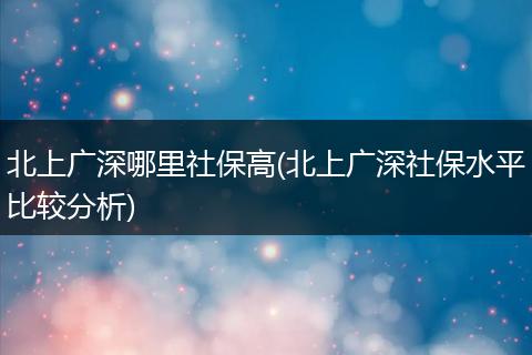 北上广深哪里社保高(北上广深社保水平比较分析)