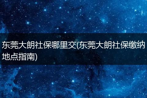 东莞大朗社保哪里交(东莞大朗社保缴纳地点指南)