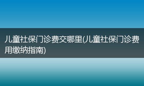 儿童社保门诊费交哪里(儿童社保门诊费用缴纳指南)