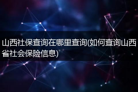 山西社保查询在哪里查询(如何查询山西省社会保险信息)
