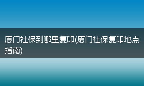 厦门社保到哪里复印(厦门社保复印地点指南)