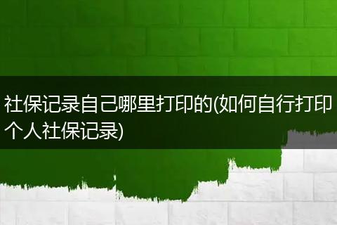 社保记录自己哪里打印的(如何自行打印个人社保记录)