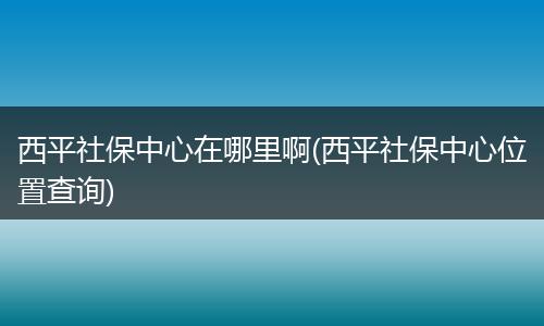 西平社保中心在哪里啊(西平社保中心位置查询)