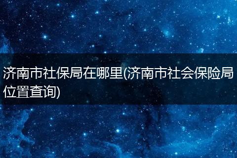 济南市社保局在哪里(济南市社会保险局位置查询)