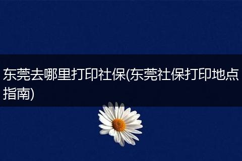 东莞去哪里打印社保(东莞社保打印地点指南)