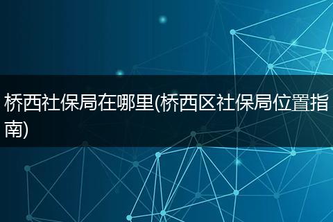 桥西社保局在哪里(桥西区社保局位置指南)