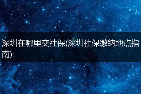 深圳在哪里交社保(深圳社保缴纳地点指南)