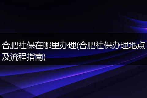 合肥社保在哪里办理(合肥社保办理地点及流程指南)