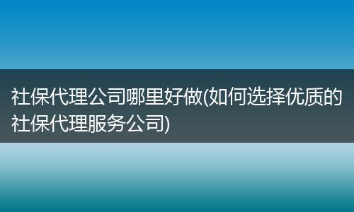 社保代理公司哪里好做(如何选择优质的社保代理服务公司)