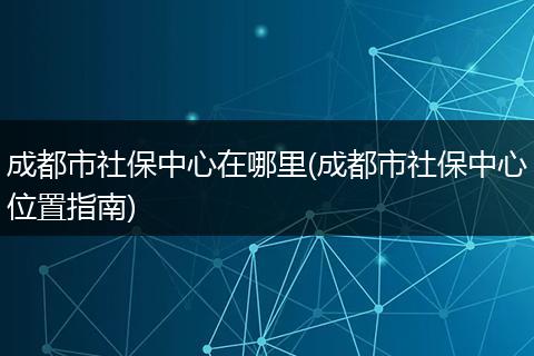 成都市社保中心在哪里(成都市社保中心位置指南)