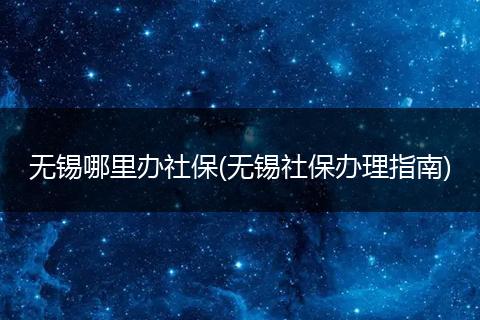 无锡哪里办社保(无锡社保办理指南)