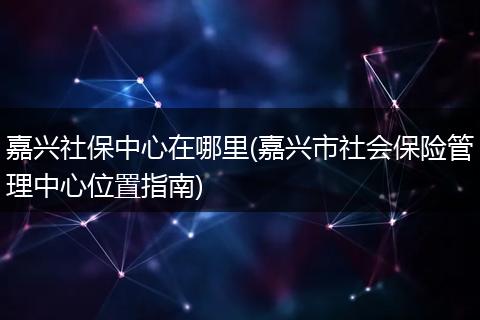 嘉兴社保中心在哪里(嘉兴市社会保险管理中心位置指南)