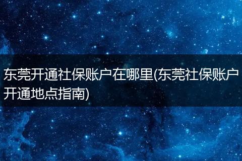 东莞开通社保账户在哪里(东莞社保账户开通地点指南)