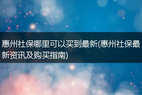 惠州社保哪里可以买到最新(惠州社保最新资讯及购买指南)