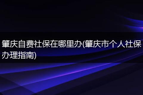 肇庆自费社保在哪里办(肇庆市个人社保办理指南)