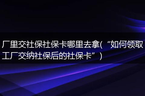 厂里交社保社保卡哪里去拿(“如何领取工厂交纳社保后的社保卡”)
