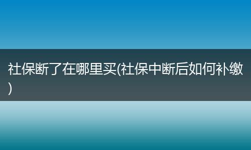 社保断了在哪里买(社保中断后如何补缴)