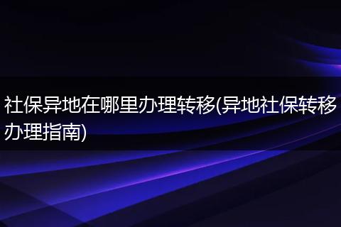 社保异地在哪里办理转移(异地社保转移办理指南)
