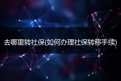 去哪里转社保(如何办理社保转移手续)