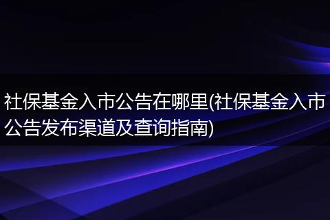社保基金入市公告在哪里(社保基金入市公告发布渠道及查询指南)