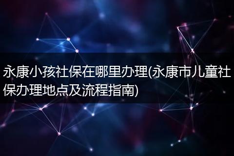 永康小孩社保在哪里办理(永康市儿童社保办理地点及流程指南)