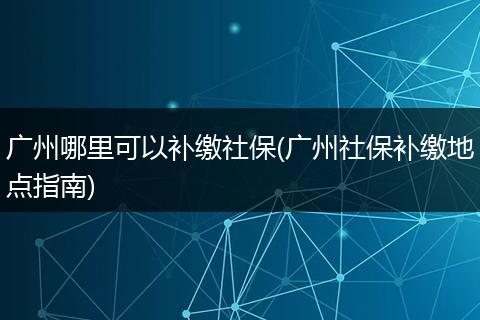 广州哪里可以补缴社保(广州社保补缴地点指南)