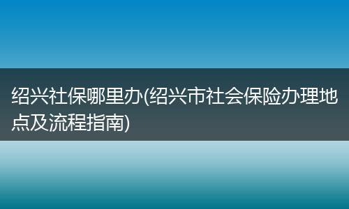 绍兴社保哪里办(绍兴市社会保险办理地点及流程指南)