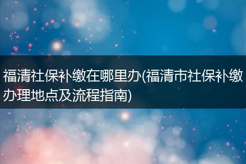 福清社保补缴在哪里办(福清市社保补缴办理地点及流程指南)