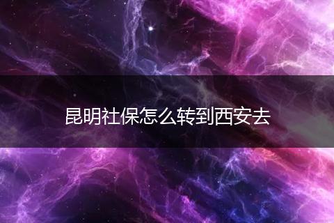 昆明社保怎么转到西安去