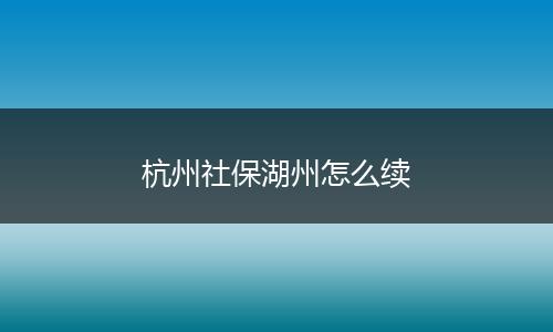 杭州社保湖州怎么续