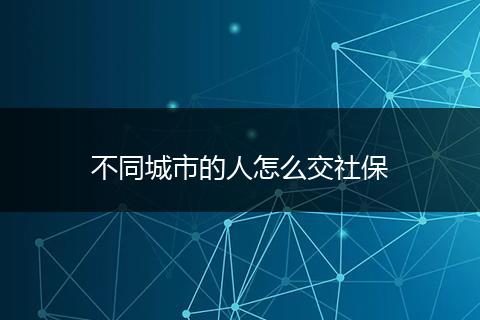 不同城市的人怎么交社保