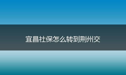 宜昌社保怎么转到荆州交