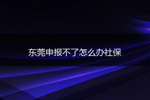 东莞申报不了怎么办社保