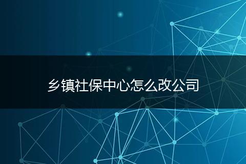 乡镇社保中心怎么改公司