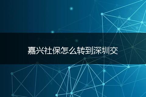 嘉兴社保怎么转到深圳交