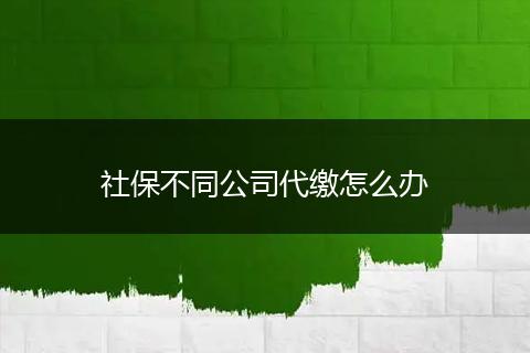 社保不同公司代缴怎么办