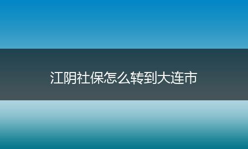 江阴社保怎么转到大连市