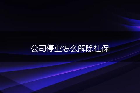 公司停业怎么解除社保