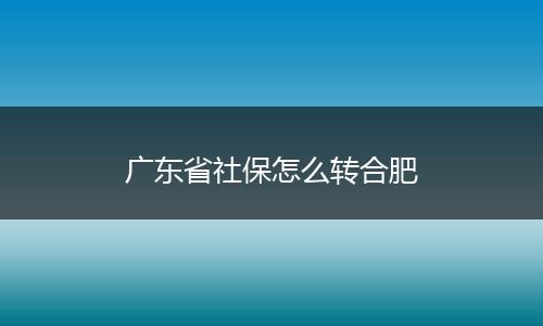 广东省社保怎么转合肥