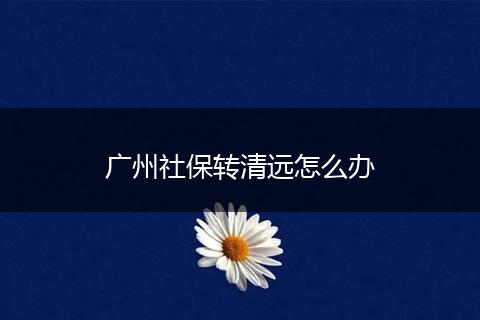 广州社保转清远怎么办