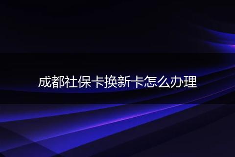 成都社保卡换新卡怎么办理