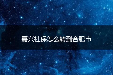 嘉兴社保怎么转到合肥市