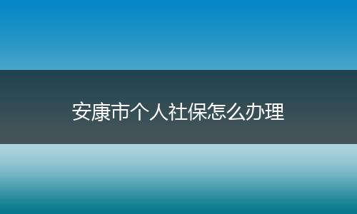 安康市个人社保怎么办理