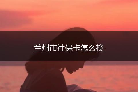 兰州市社保卡怎么换