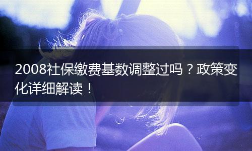 2008社保缴费基数调整过吗？政策变化详细解读！